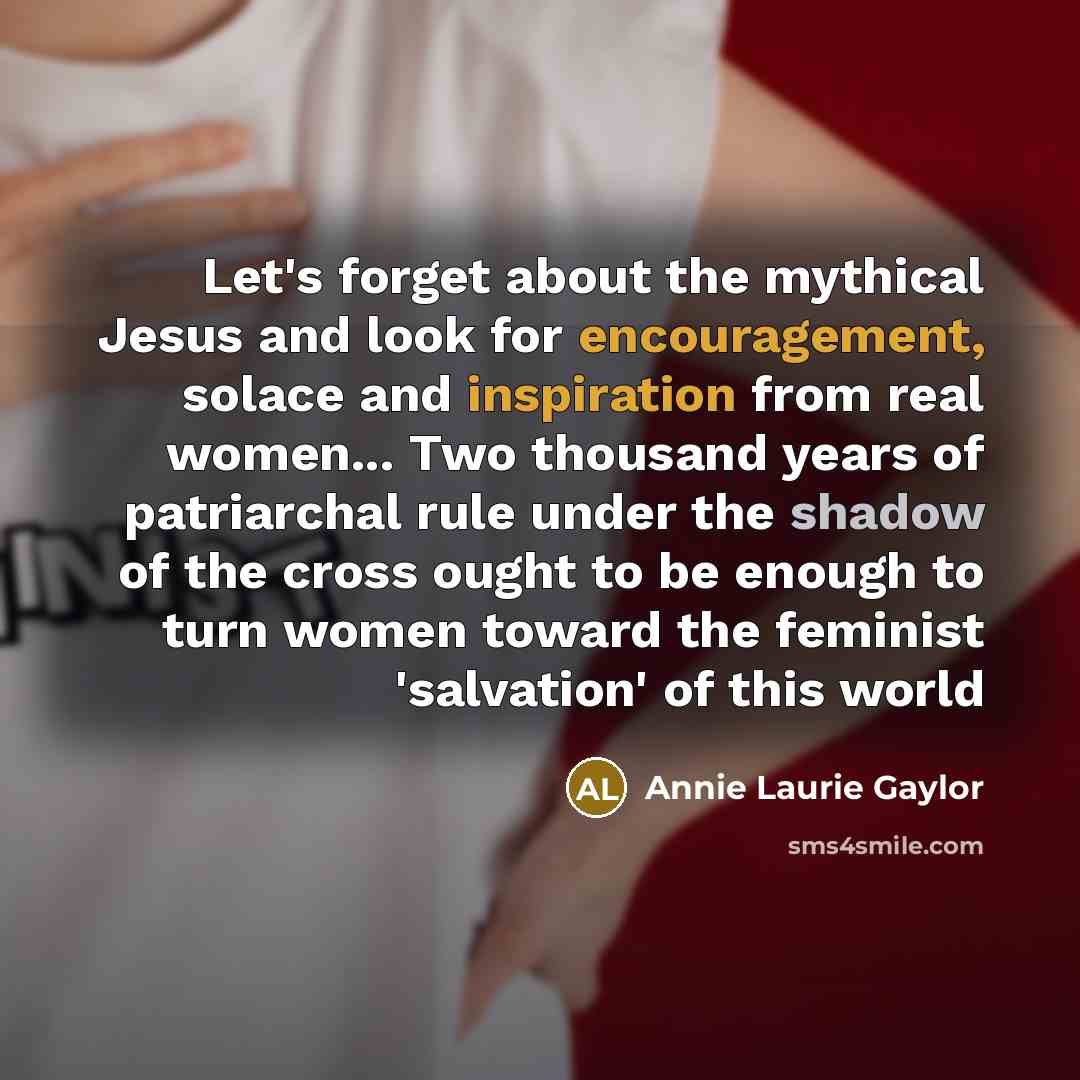 “Let's forget about the mythical Jesus and look for encouragement, solace and inspiration from real women... Two thousand years of patriarchal rule under the shadow of the cross ought to be enough to turn women toward the feminist 'salvation' of this world” quote by Annie Laurie Gaylor