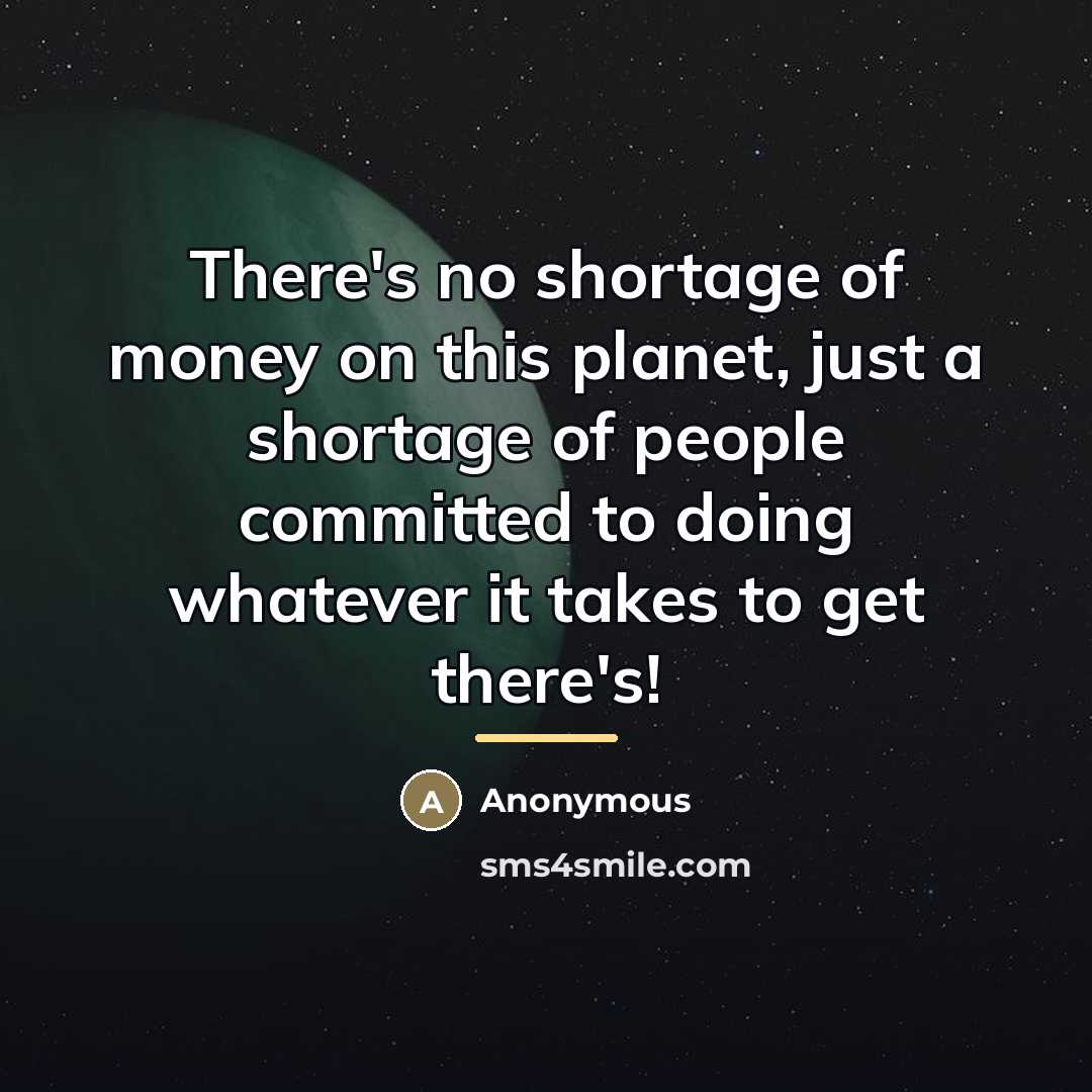 “There's no shortage of money on this planet, just a shortage of people committed to doing whatever it takes to get there's!” quote by Anonymous