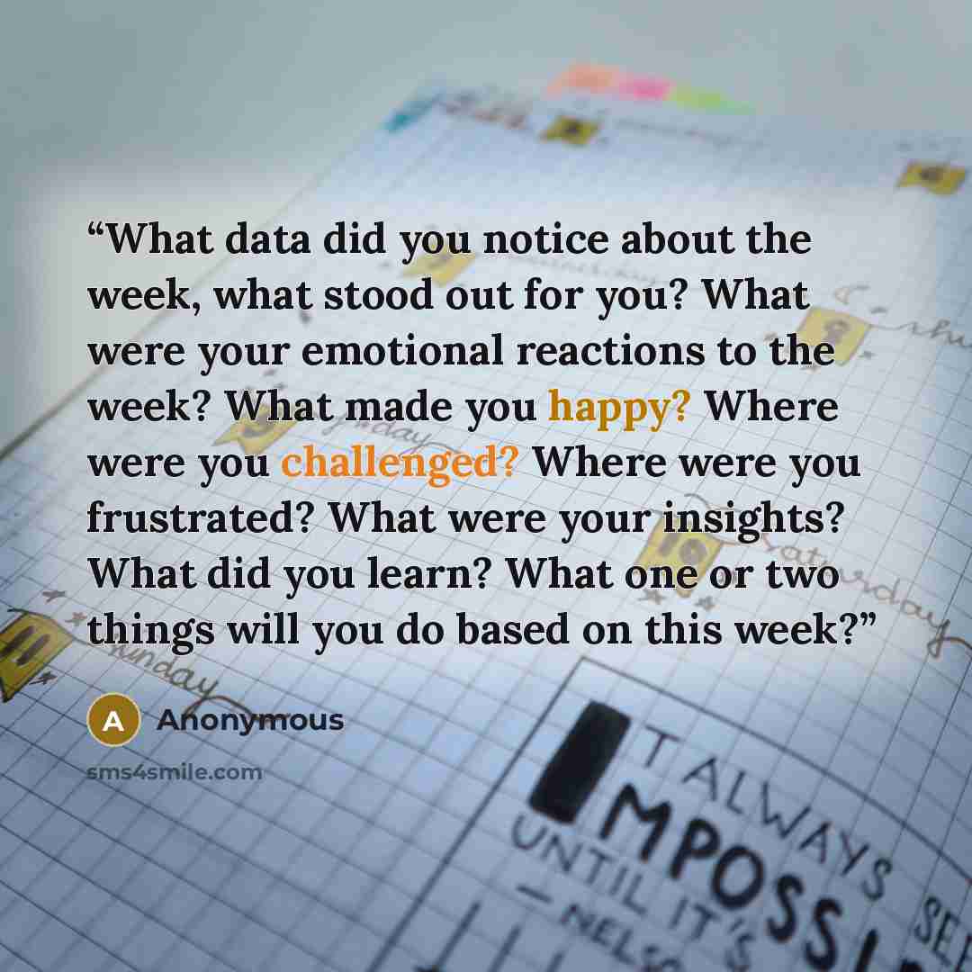 “What data did you notice about the week, what stood out for you? What were your emotional reactions to the week? What made you happy? Where were you challenged? Where were you frustrated? What were your insights? What did you learn? What one or two things will you do based on this week?” quote by Anonymous