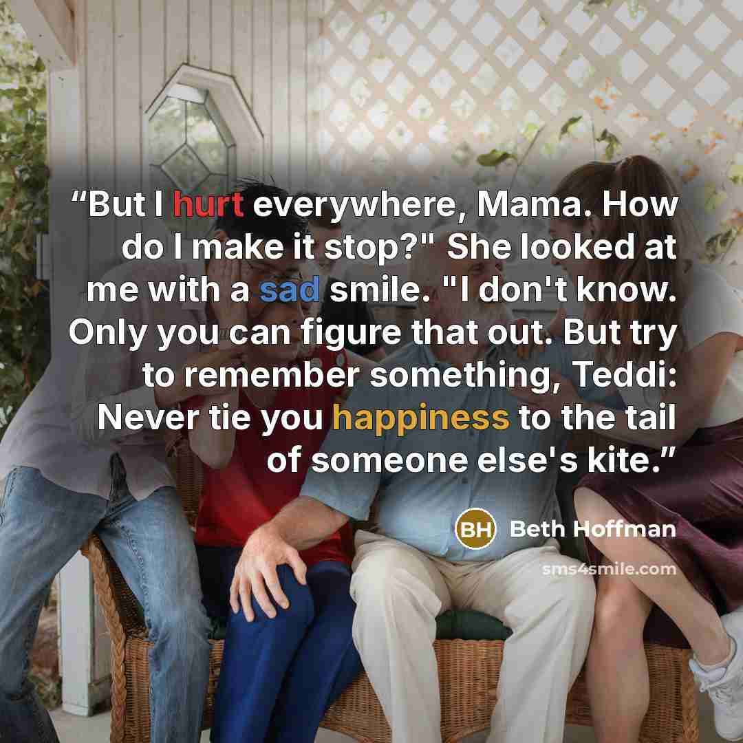 “But I hurt everywhere, Mama. How do I make it stop?" She looked at me with a sad smile. "I don't know. Only you can figure that out. But try to remember something, Teddi: Never tie you happiness to the tail of someone else's kite.” quote by Beth Hoffman