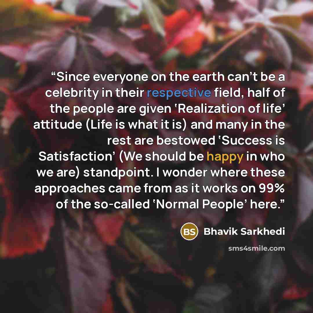 “Since everyone on the earth can’t be a celebrity in their respective field, half of the people are given ‘Realization of life’ attitude (Life is what it is) and many in the rest are bestowed ‘Success is Satisfaction’ (We should be happy in who we are) standpoint. I wonder where these approaches…” quote by Bhavik Sarkhedi