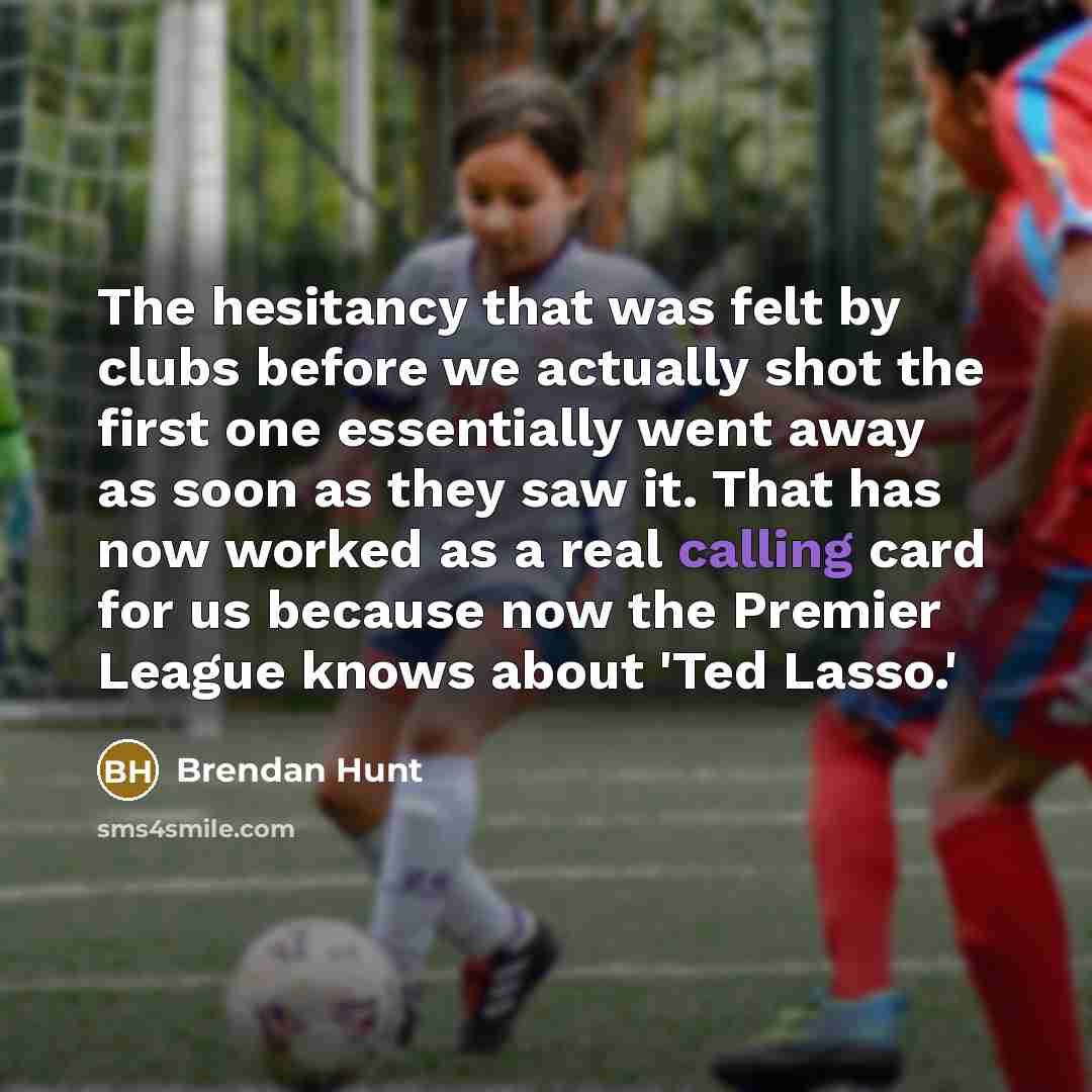 “The hesitancy that was felt by clubs before we actually shot the first one essentially went away as soon as they saw it. That has now worked as a real calling card for us because now the Premier League knows about 'Ted Lasso.'” quote by Brendan Hunt