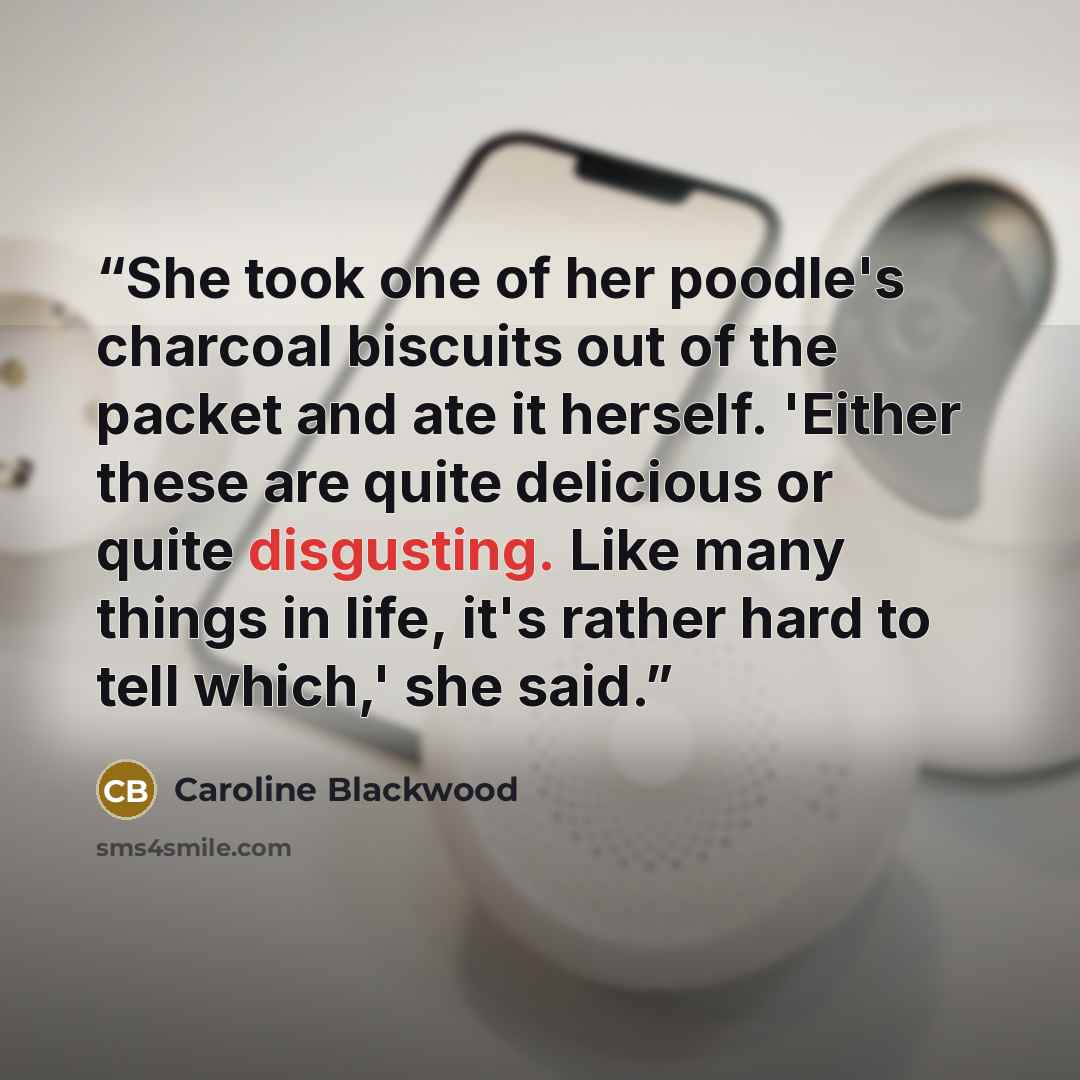 “She took one of her poodle's charcoal biscuits out of the packet and ate it herself. 'Either these are quite delicious or quite disgusting. Like many things in life, it's rather hard to tell which,' she said.” quote by Caroline Blackwood