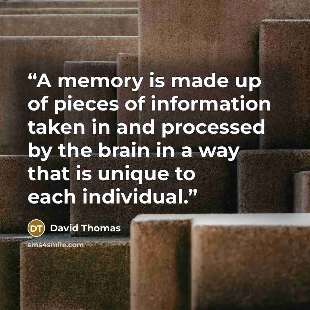 “A memory is made up of pieces of information taken in and processed by the brain in a way that is unique to each individual.” quote by David Thomas