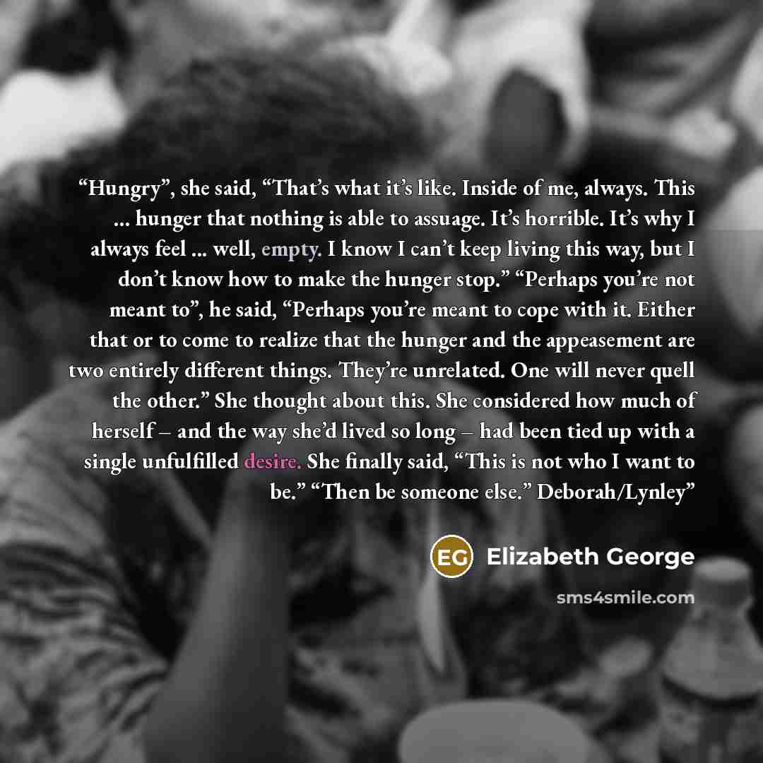 “Hungry”, she said, “That’s what it’s like. Inside of me, always. This ... hunger that nothing is able to assuage. It’s horrible. It’s why I always feel ... well, empty. I know I can’t keep living this way, but I don’t know how to make the hunger stop.” “Perhaps you’re not meant to”, he said…” quote by Elizabeth George