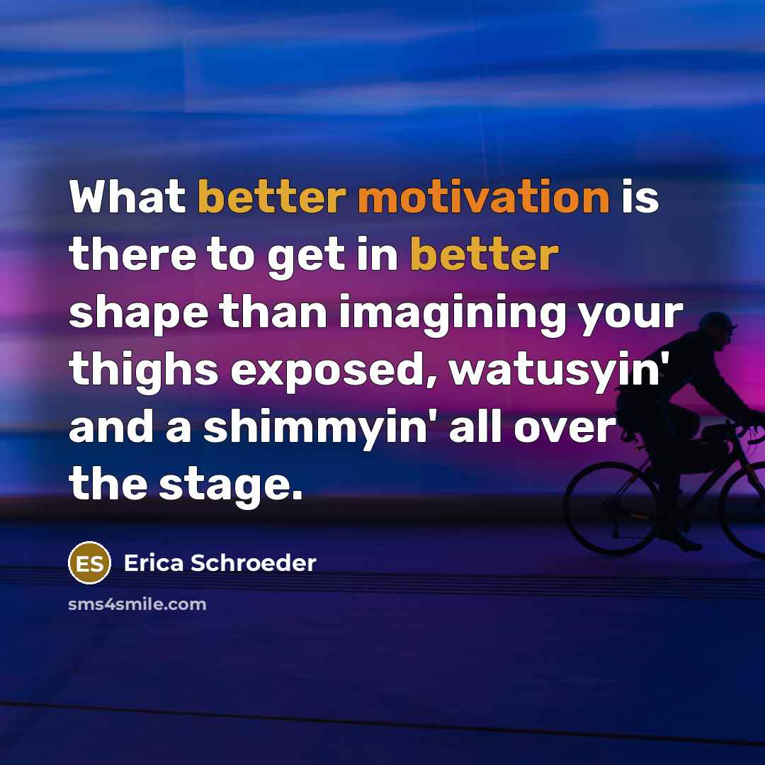 “What better motivation is there to get in better shape than imagining your thighs exposed, watusyin' and a shimmyin' all over the stage.” quote by Erica Schroeder
