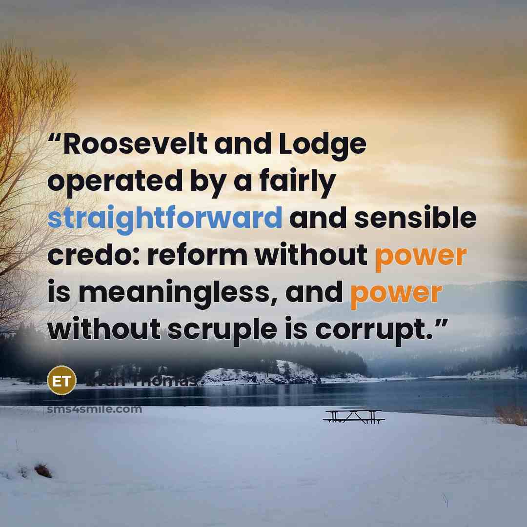 “Roosevelt and Lodge operated by a fairly straightforward and sensible credo: reform without power is meaningless, and power without scruple is corrupt.” quote by Evan Thomas