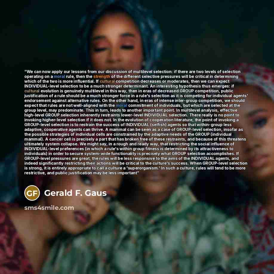 “We can now apply our lessons from our discussion of multilevel selection: if there are two levels of selection operating on a moral rule, then the strength of the different selective pressures will be critical in determining which of the two is more influential. If cultural competition decreases…” quote by Gerald F. Gaus