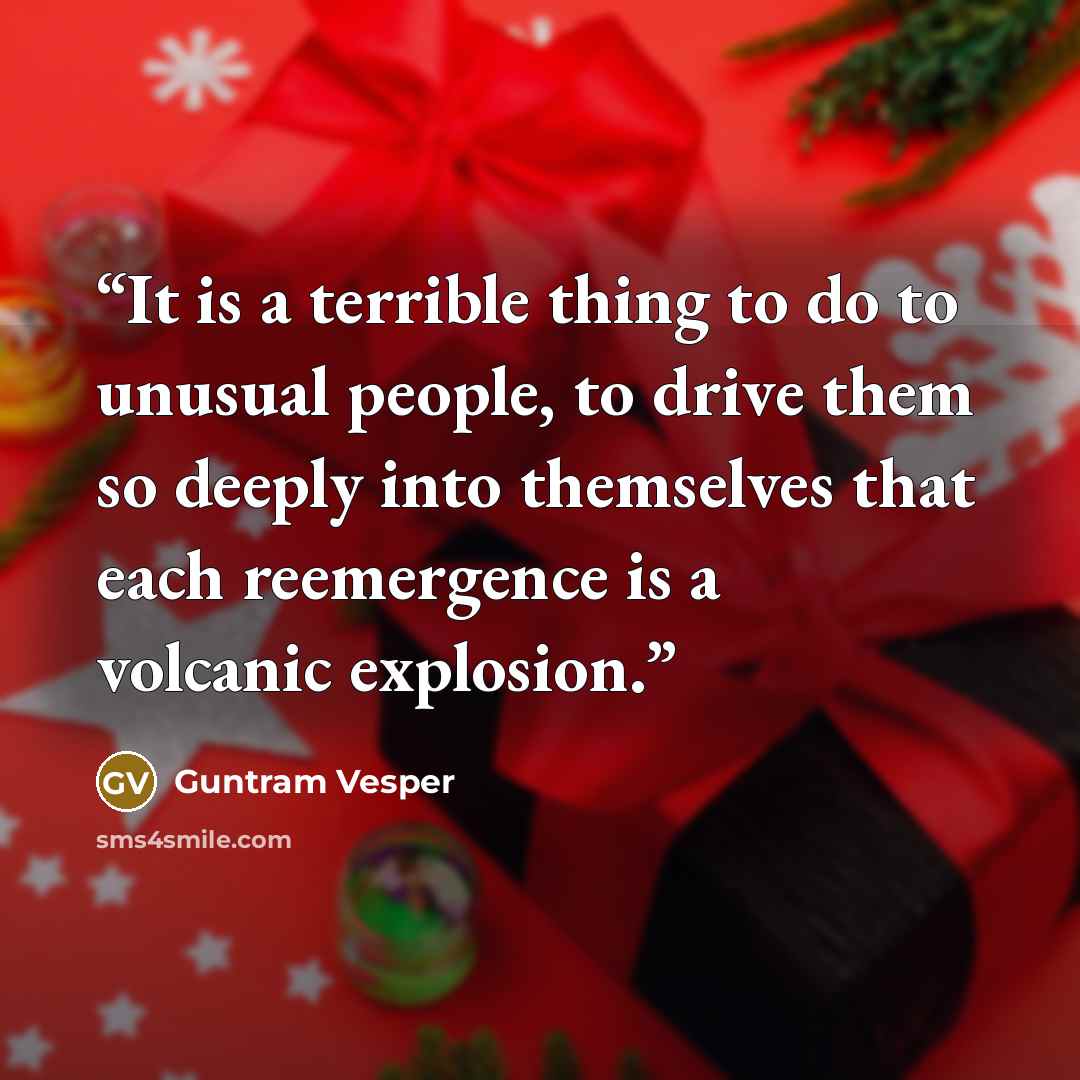 “It is a terrible thing to do to unusual people, to drive them so deeply into themselves that each reemergence is a volcanic explosion.” quote by Guntram Vesper