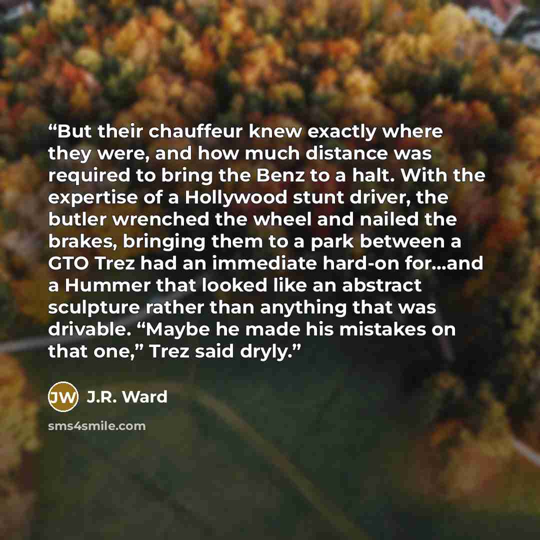 “But their chauffeur knew exactly where they were, and how much distance was required to bring the Benz to a halt. With the expertise of a Hollywood stunt driver, the butler wrenched the wheel and nailed the brakes, bringing them to a park between a GTO Trez had an immediate hard-on for…and a…” quote by J.R. Ward