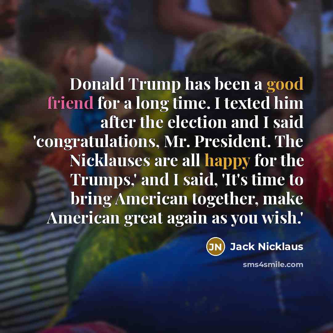 “Donald Trump has been a good friend for a long time. I texted him after the election and I said 'congratulations, Mr. President. The Nicklauses are all happy for the Trumps,' and I said, 'It's time to bring American together, make American great again as you wish.'” quote by Jack Nicklaus
