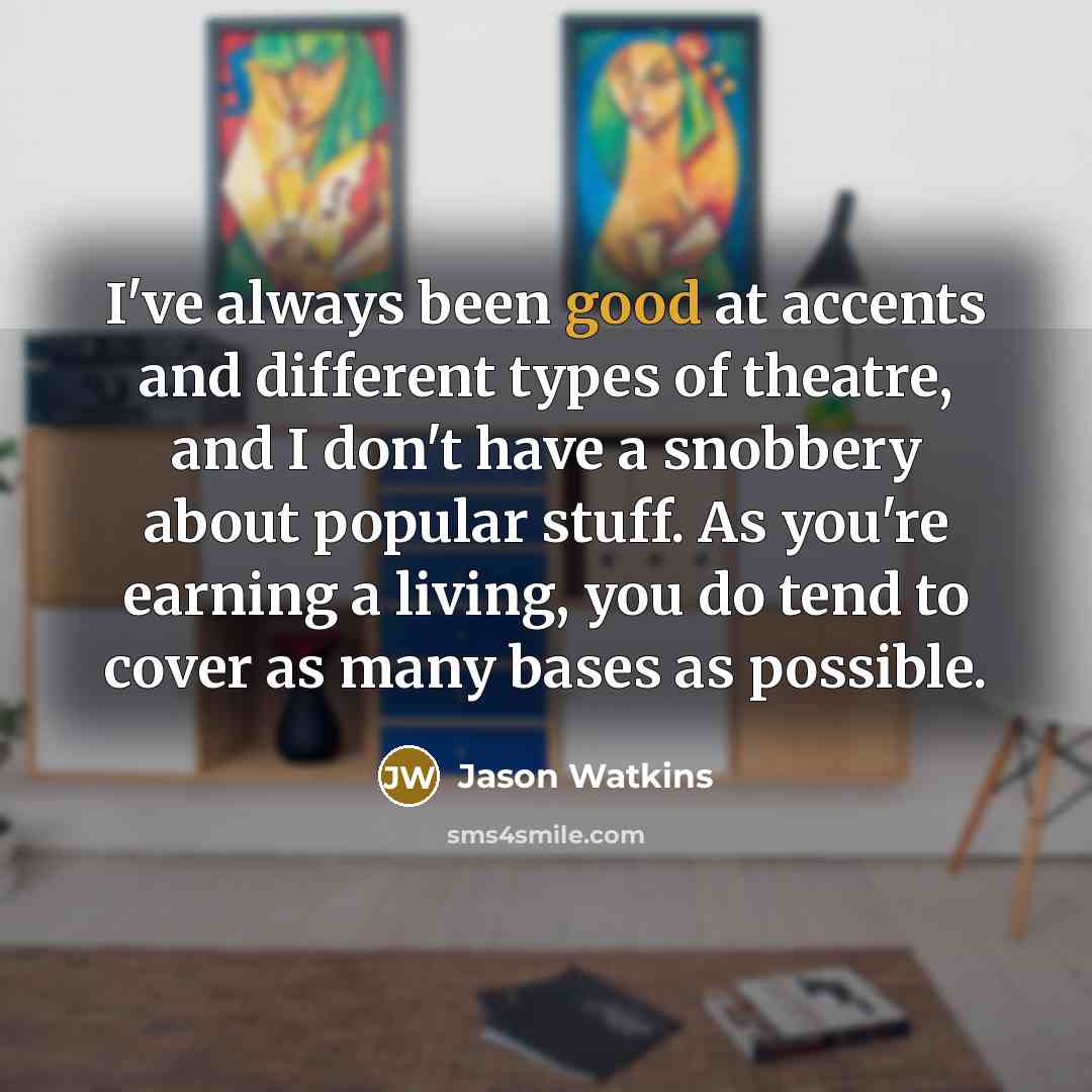 “I've always been good at accents and different types of theatre, and I don't have a snobbery about popular stuff. As you're earning a living, you do tend to cover as many bases as possible.” quote by Jason Watkins