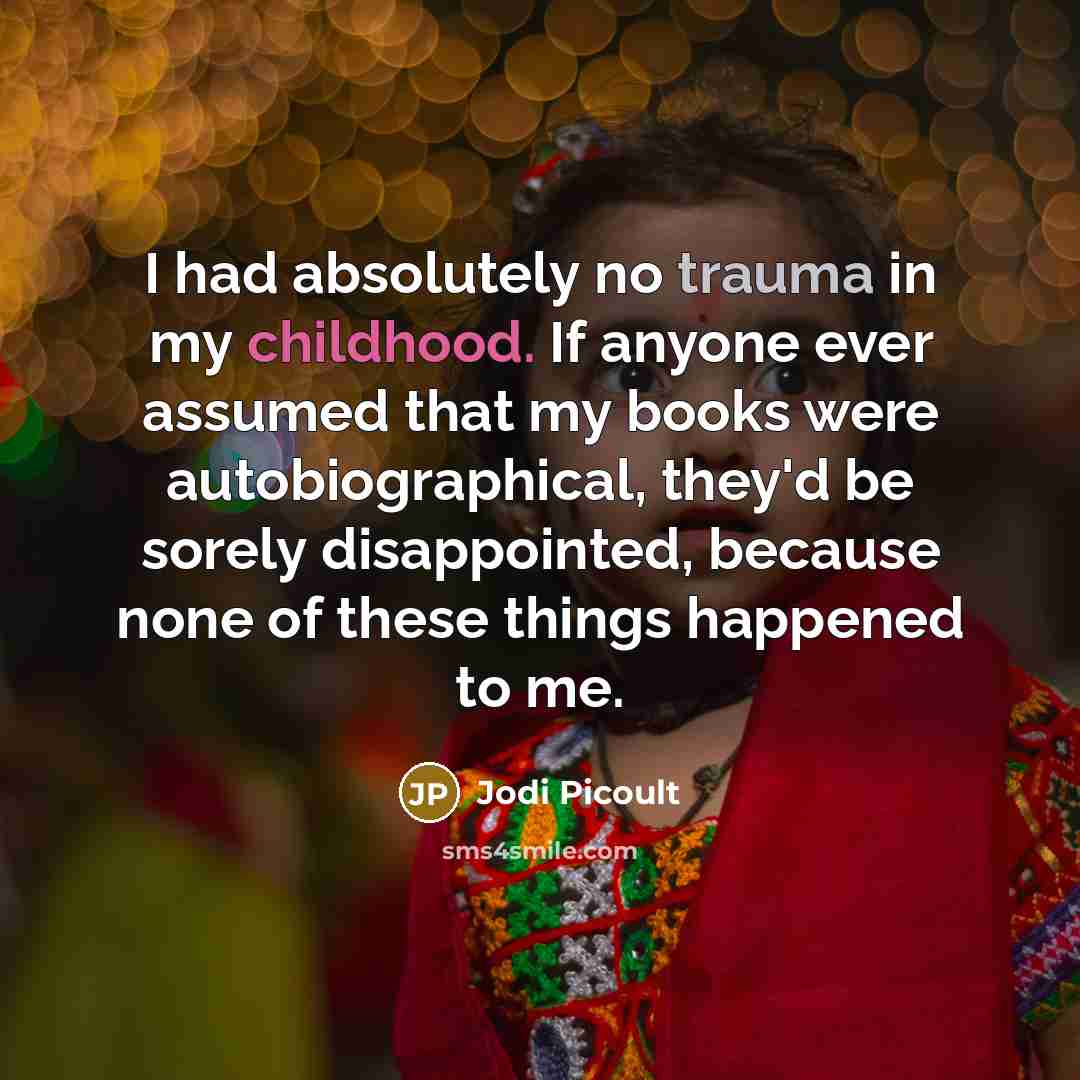 “I had absolutely no trauma in my childhood. If anyone ever assumed that my books were autobiographical, they'd be sorely disappointed, because none of these things happened to me.” quote by Jodi Picoult