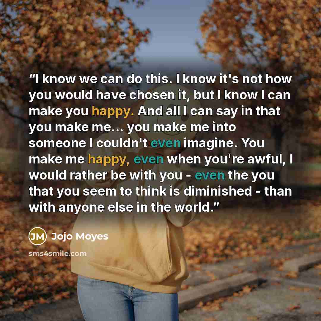 “I know we can do this. I know it's not how you would have chosen it, but I know I can make you happy. And all I can say in that you make me... you make me into someone I couldn't even imagine. You make me happy, even when you're awful, I would rather be with you - even the you that you seem to…” quote by Jojo Moyes