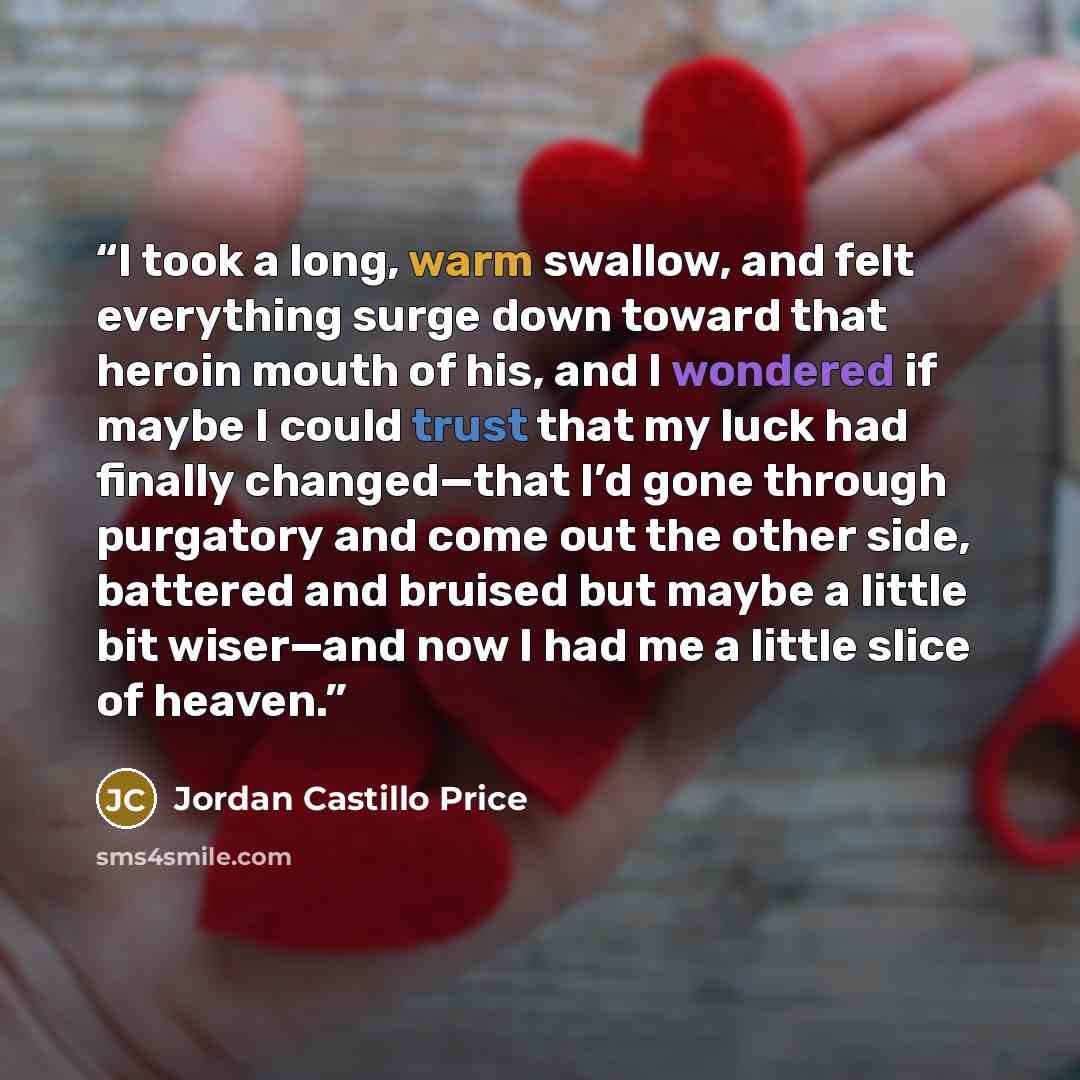 “I took a long, warm swallow, and felt everything surge down toward that heroin mouth of his, and I wondered if maybe I could trust that my luck had finally changed—that I’d gone through purgatory and come out the other side, battered and bruised but maybe a little bit wiser—and now I had me a…” quote by Jordan Castillo Price