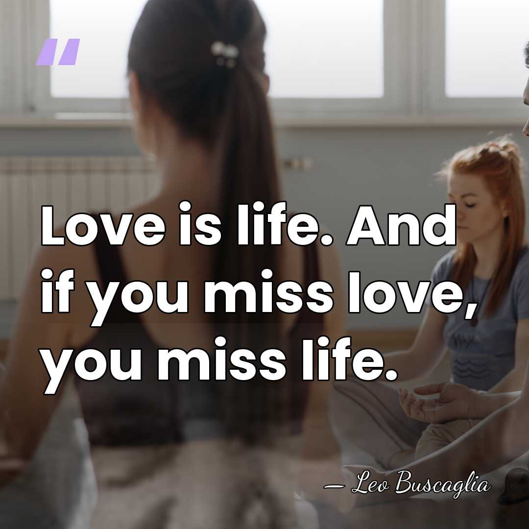 Love is life. And if you miss love, you miss life. - Leo Buscaglia