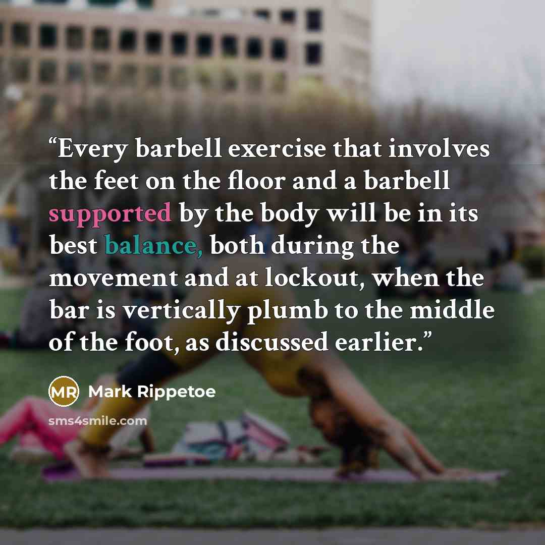 “Every barbell exercise that involves the feet on the floor and a barbell supported by the body will be in its best balance, both during the movement and at lockout, when the bar is vertically plumb to the middle of the foot, as discussed earlier.” quote by Mark Rippetoe
