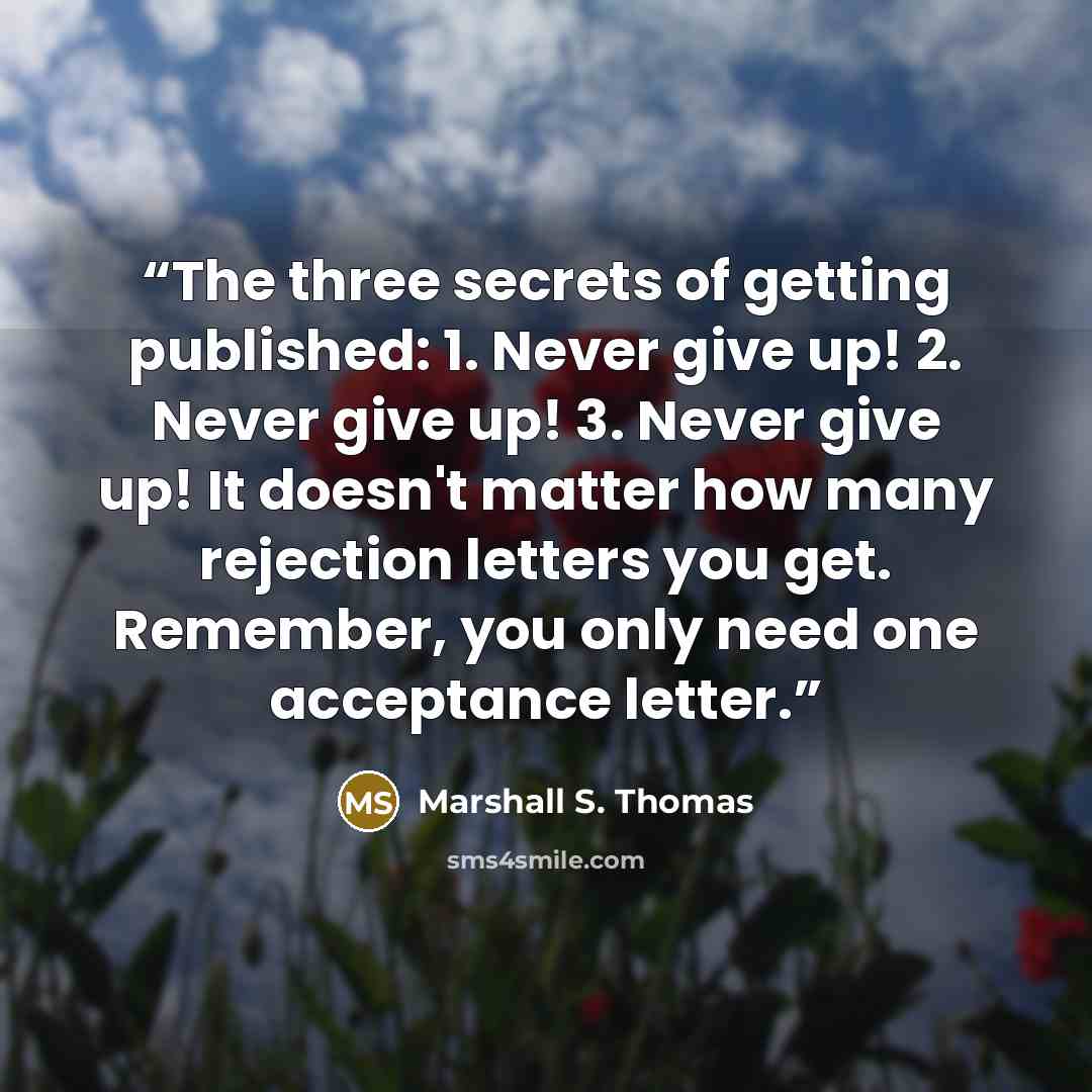 “The three secrets of getting published: 1. Never give up! 2. Never give up! 3. Never give up! It doesn't matter how many rejection letters you get. Remember, you only need one acceptance letter.” quote by Marshall S. Thomas
