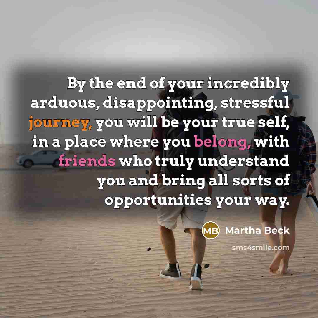 “By the end of your incredibly arduous, disappointing, stressful journey, you will be your true self, in a place where you belong, with friends who truly understand you and bring all sorts of opportunities your way.” quote by Martha Beck