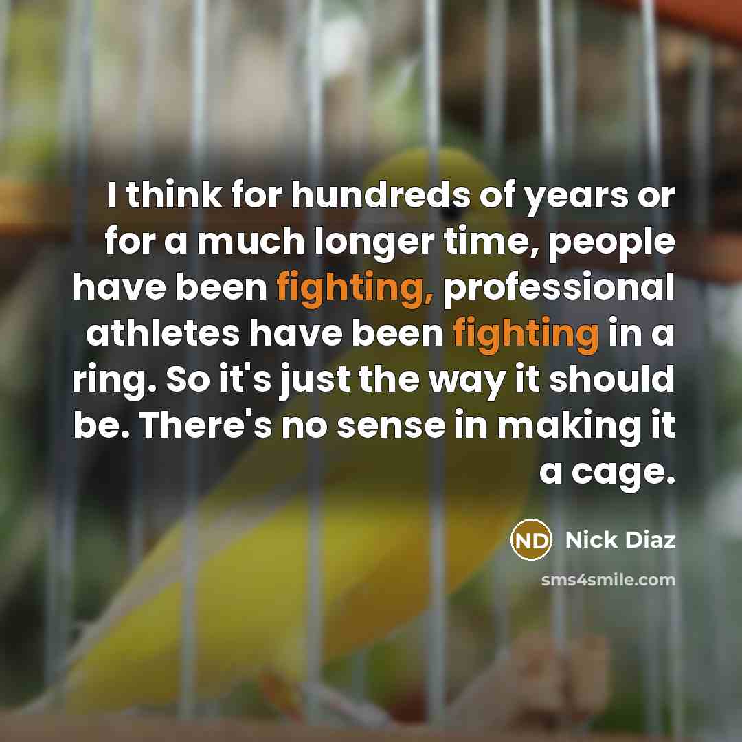 “I think for hundreds of years or for a much longer time, people have been fighting, professional athletes have been fighting in a ring. So it's just the way it should be. There's no sense in making it a cage.” quote by Nick Diaz