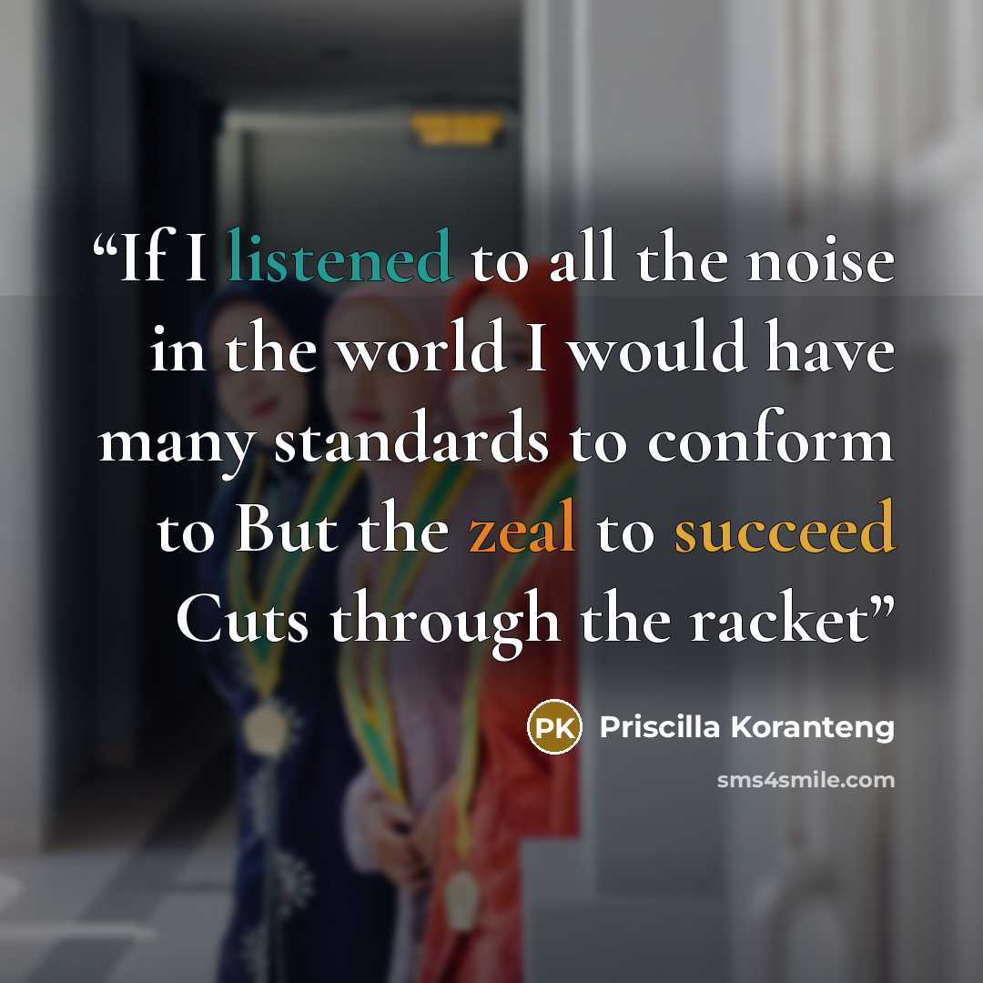 “If I listened to all the noise in the world I would have many standards to conform to But the zeal to succeed Cuts through the racket” quote by Priscilla Koranteng