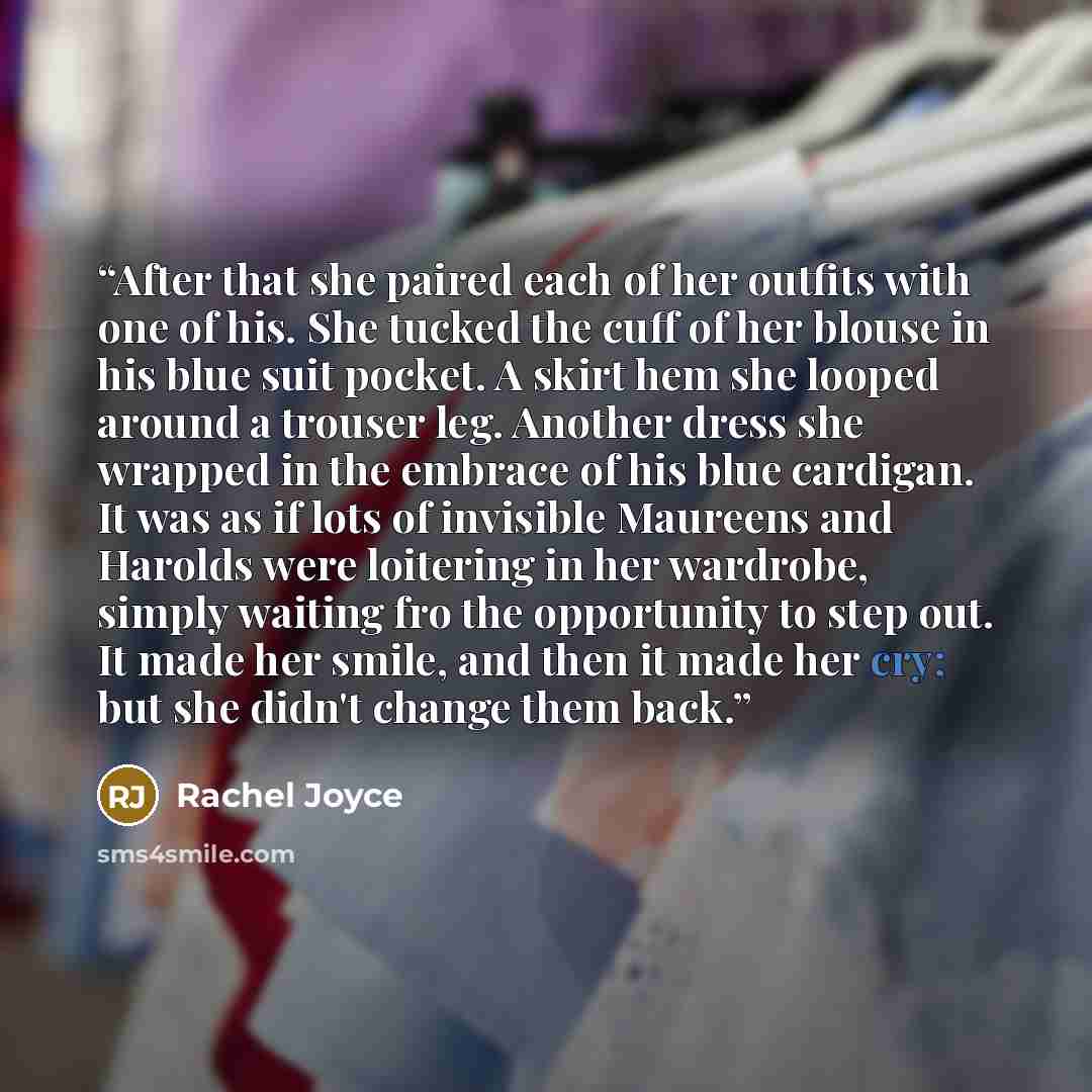 “After that she paired each of her outfits with one of his. She tucked the cuff of her blouse in his blue suit pocket. A skirt hem she looped around a trouser leg. Another dress she wrapped in the embrace of his blue cardigan. It was as if lots of invisible Maureens and Harolds were loitering in…” quote by Rachel Joyce