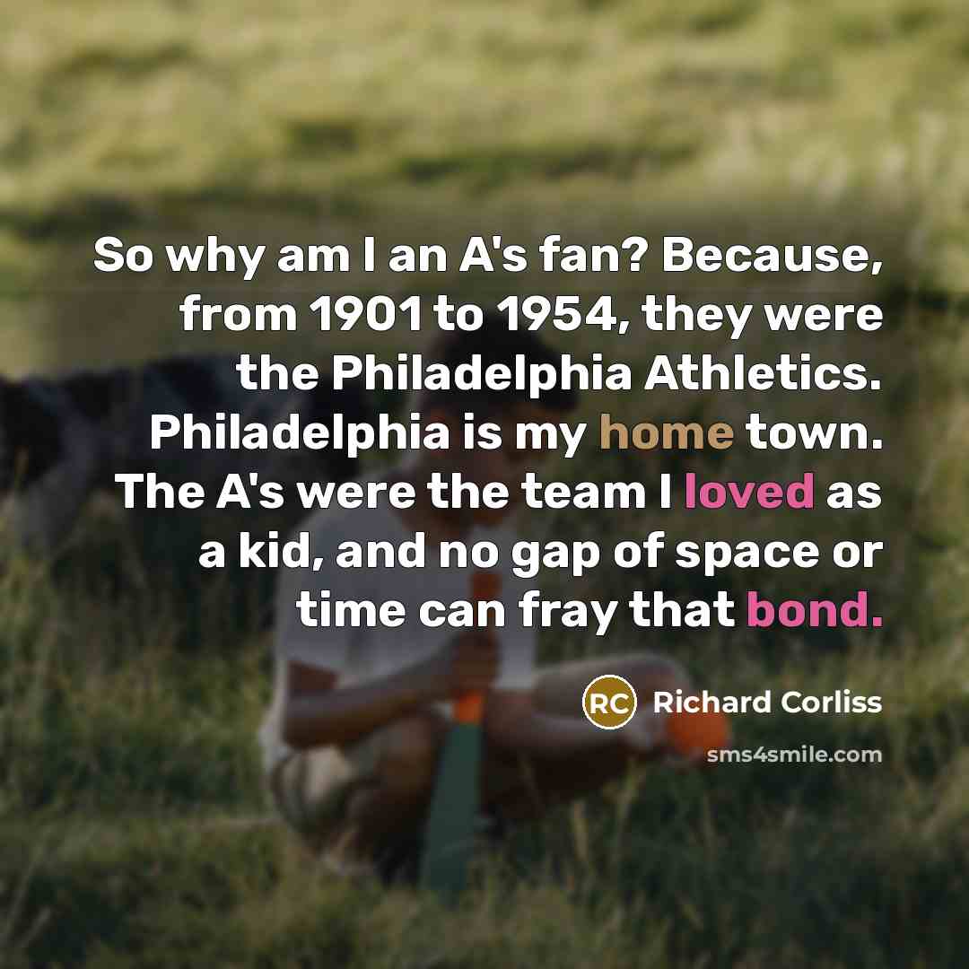 “So why am I an A's fan? Because, from 1901 to 1954, they were the Philadelphia Athletics. Philadelphia is my home town. The A's were the team I loved as a kid, and no gap of space or time can fray that bond.” quote by Richard Corliss