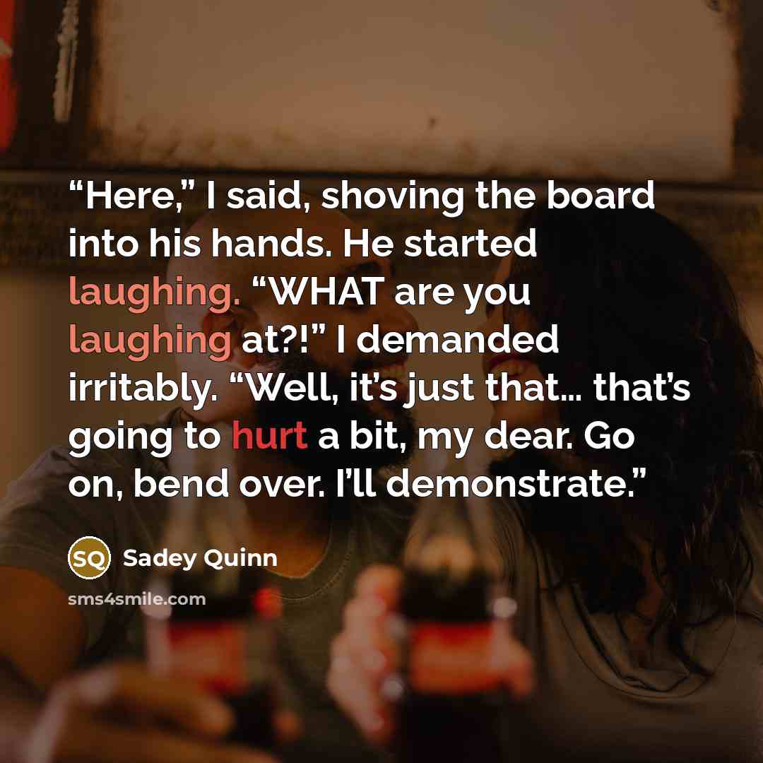 “Here,” I said, shoving the board into his hands. He started laughing. “WHAT are you laughing at?!” I demanded irritably. “Well, it’s just that… that’s going to hurt a bit, my dear. Go on, bend over. I’ll demonstrate.” quote by Sadey Quinn