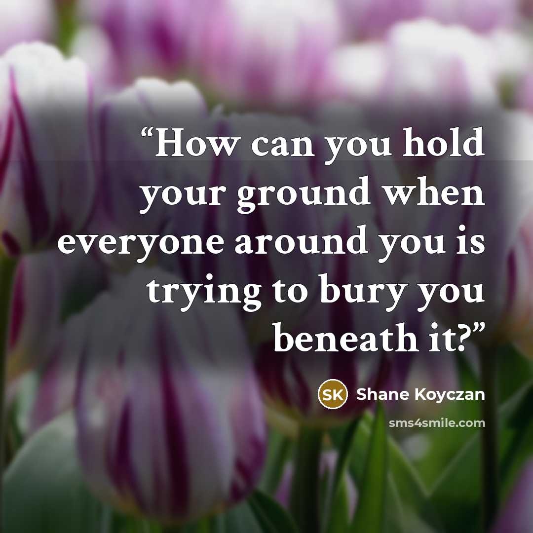 “How can you hold your ground when everyone around you is trying to bury you beneath it?” quote by Shane Koyczan