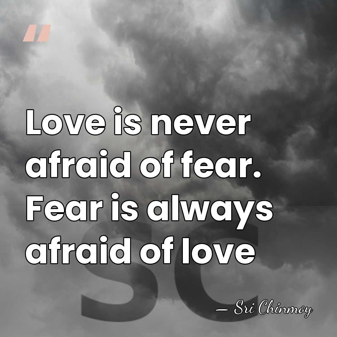 Love is never afraid of fear. Fear is always afraid of love - Sri Chinmoy