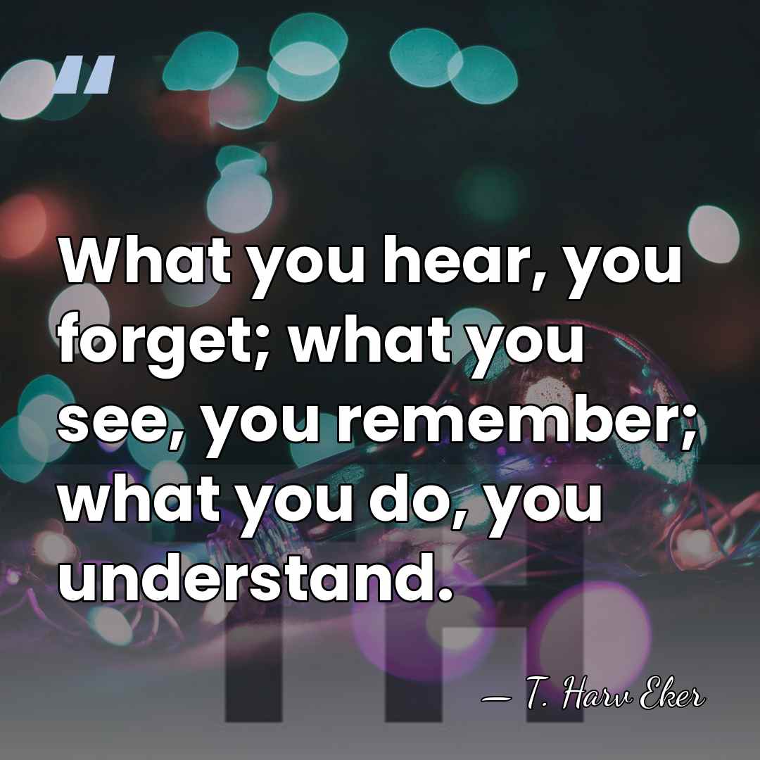 What you hear, you forget; what you see, you remember; what you&hellip; - T. Harv Eker