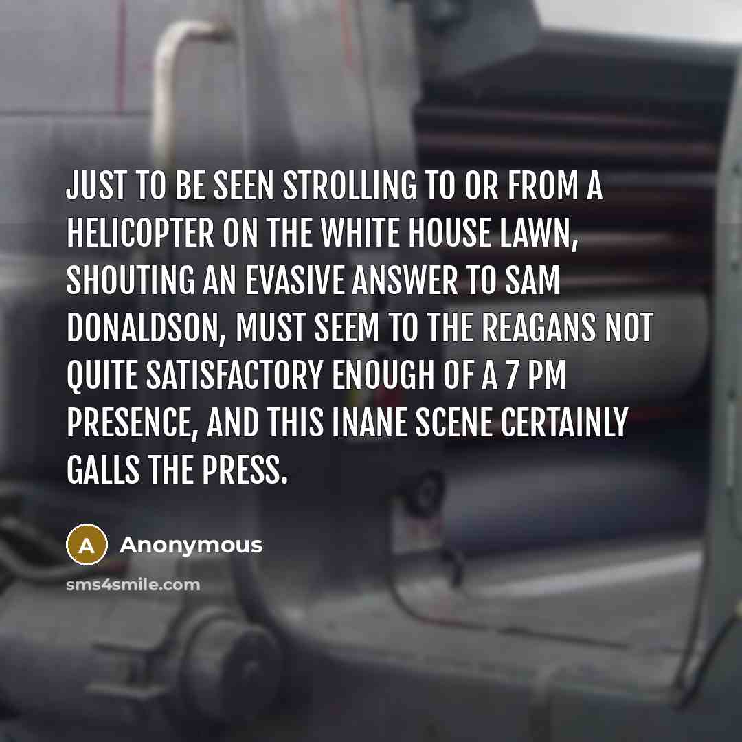 “Just to be seen strolling to or from a helicopter on the White House lawn, shouting an evasive answer to Sam Donaldson, must seem to the Reagans not quite satisfactory enough of a 7 PM presence, and this inane scene certainly galls the press.” quote by Anonymous