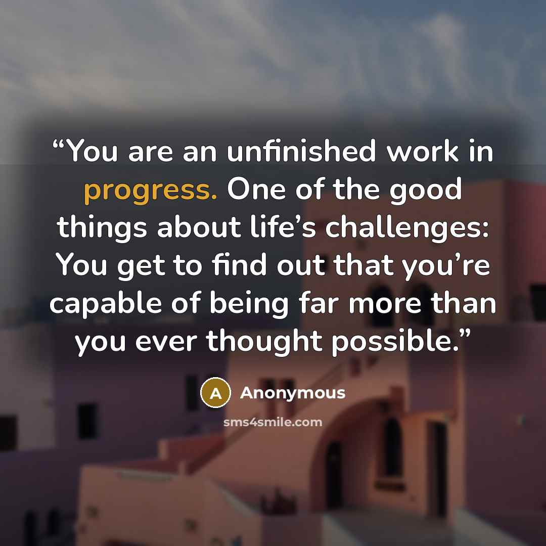 “You are an unfinished work in progress. One of the good things about life’s challenges: You get to find out that you’re capable of being far more than you ever thought possible.” quote by Anonymous