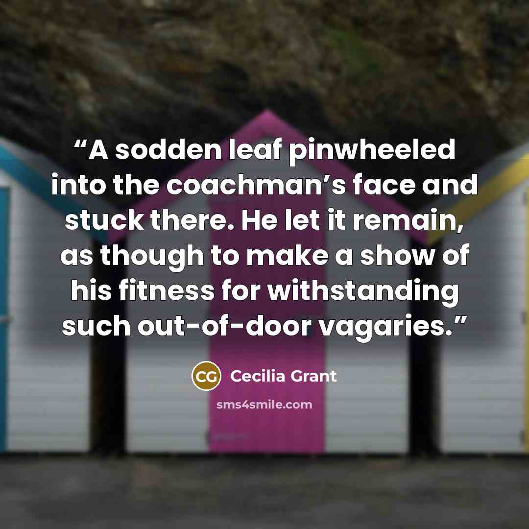 “A sodden leaf pinwheeled into the coachman’s face and stuck there. He let it remain, as though to make a show of his fitness for withstanding such out-of-door vagaries.” quote by Cecilia Grant