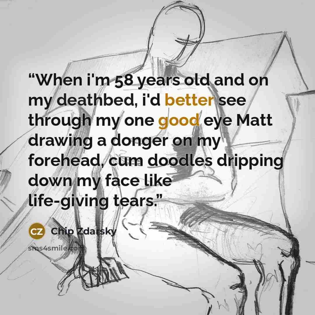 “When i'm 58 years old and on my deathbed, i'd better see through my one good eye Matt drawing a donger on my forehead, cum doodles dripping down my face like life-giving tears.” quote by Chip Zdarsky