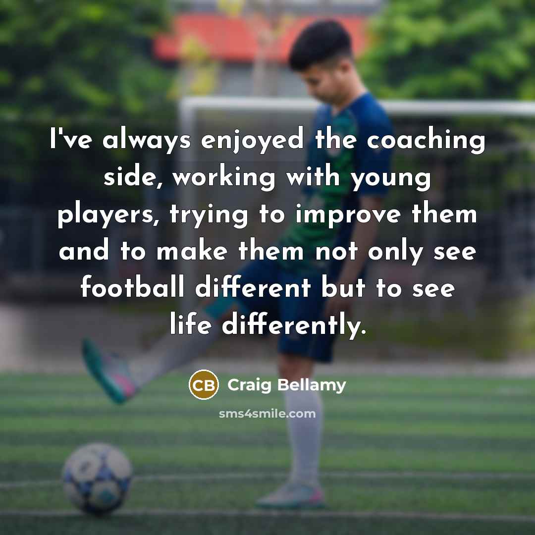 “I've always enjoyed the coaching side, working with young players, trying to improve them and to make them not only see football different but to see life differently.” quote by Craig Bellamy