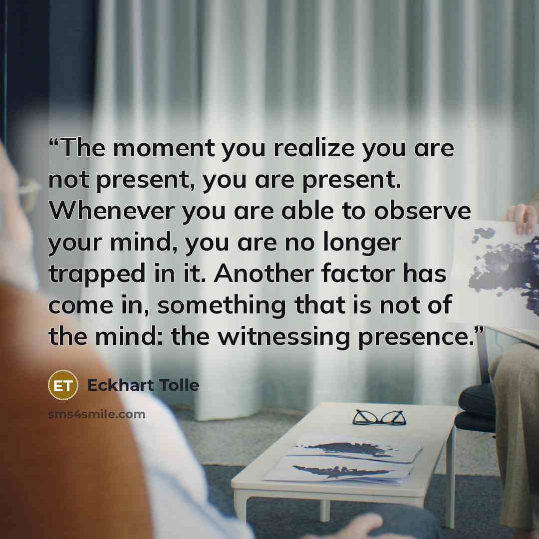 “The moment you realize you are not present, you are present. Whenever you are able to observe your mind, you are no longer trapped in it. Another factor has come in, something that is not of the mind: the witnessing presence.” quote by Eckhart Tolle