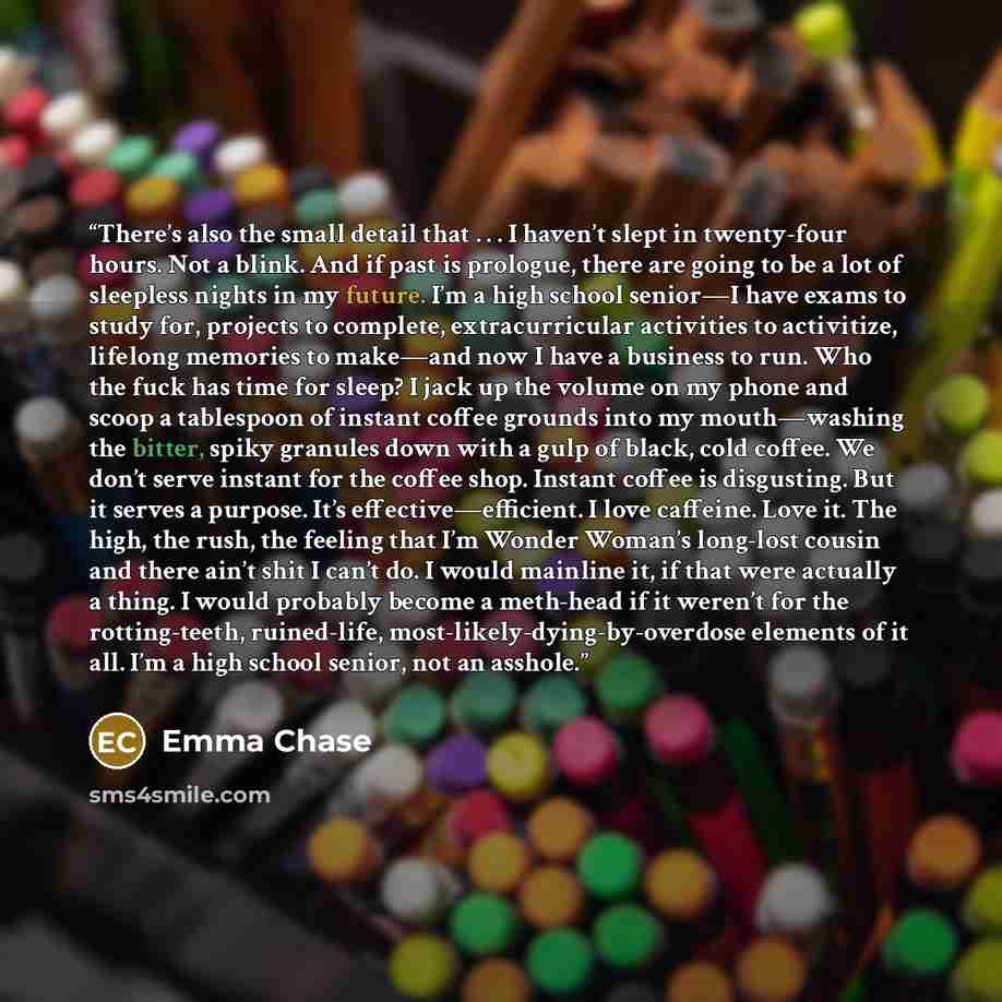 “There’s also the small detail that . . . I haven’t slept in twenty-four hours. Not a blink. And if past is prologue, there are going to be a lot of sleepless nights in my future. I’m a high school senior—I have exams to study for, projects to complete, extracurricular activities to activitize…” quote by Emma Chase