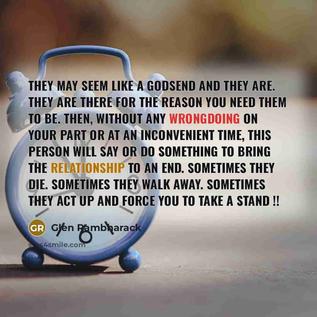“They may seem like a godsend and they are. They are there for the reason you need them to be. Then, without any wrongdoing on your part or at an inconvenient time, this person will say or do something to bring the relationship to an end. Sometimes they die. Sometimes they walk away. Sometimes they…” quote by Glen Rambharack