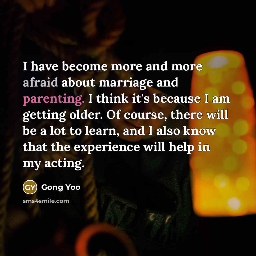“I have become more and more afraid about marriage and parenting. I think it's because I am getting older. Of course, there will be a lot to learn, and I also know that the experience will help in my acting.” quote by Gong Yoo