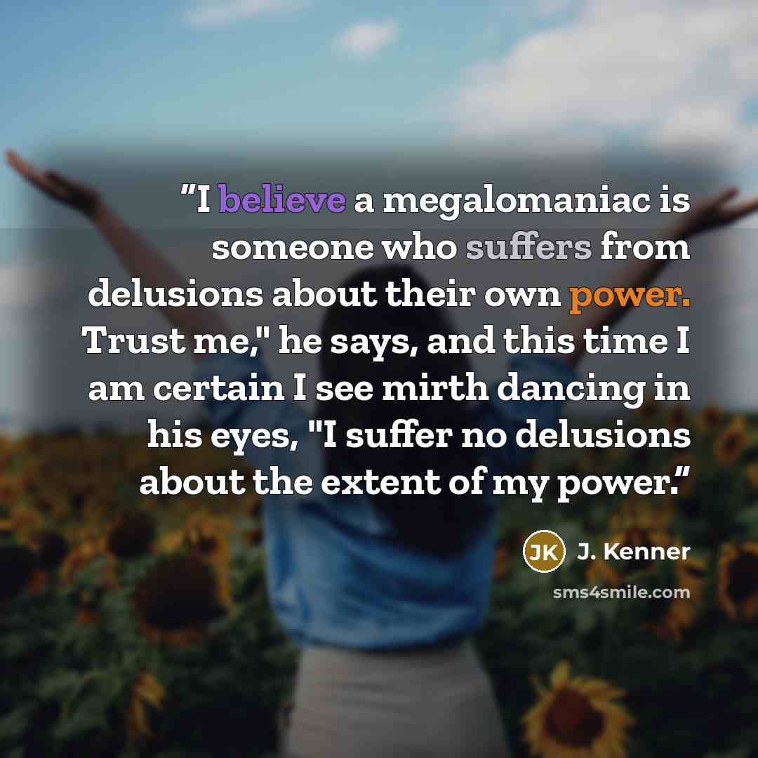 “I believe a megalomaniac is someone who suffers from delusions about their own power. Trust me," he says, and this time I am certain I see mirth dancing in his eyes, "I suffer no delusions about the extent of my power.” quote by J. Kenner