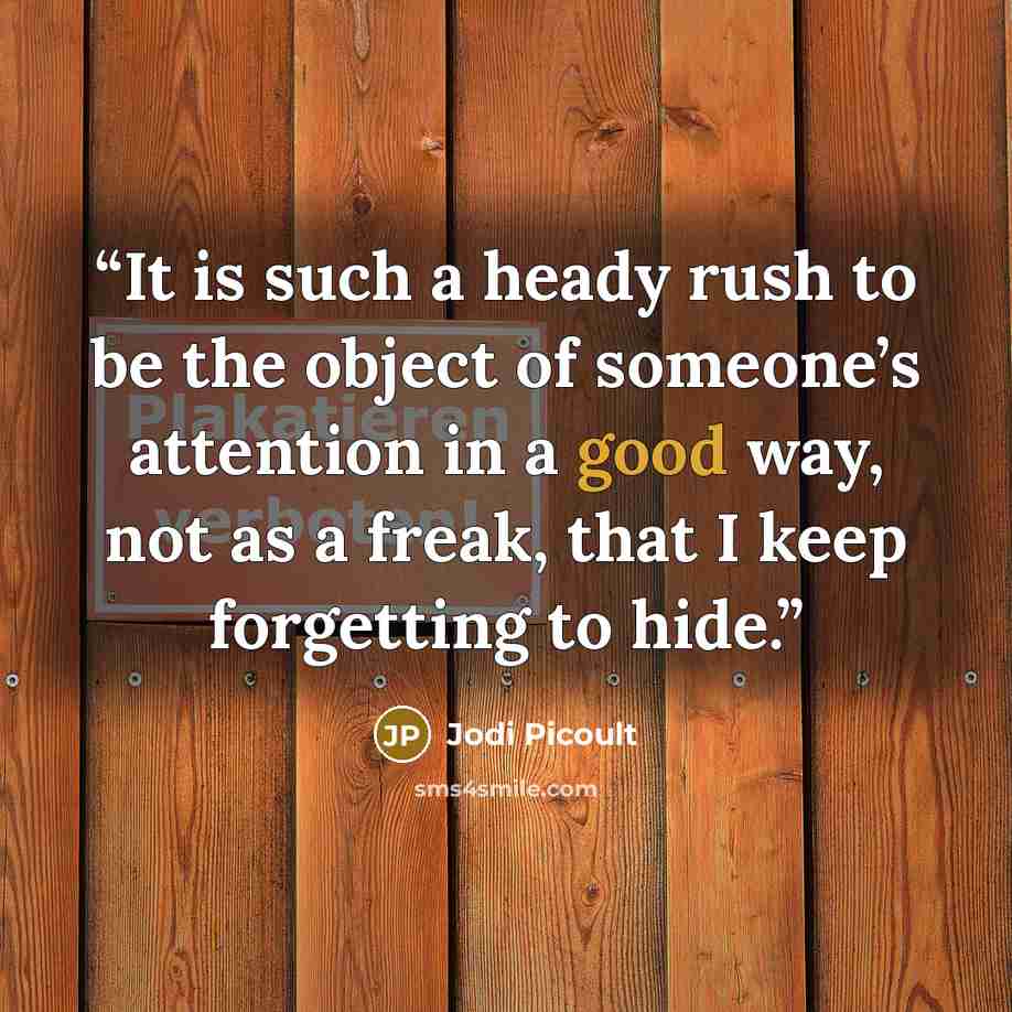 “It is such a heady rush to be the object of someone’s attention in a good way, not as a freak, that I keep forgetting to hide.” quote by Jodi Picoult