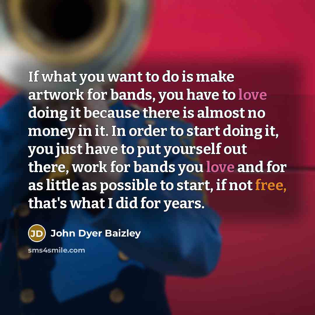 “If what you want to do is make artwork for bands, you have to love doing it because there is almost no money in it. In order to start doing it, you just have to put yourself out there, work for bands you love and for as little as possible to start, if not free, that's what I did for years.” quote by John Dyer Baizley
