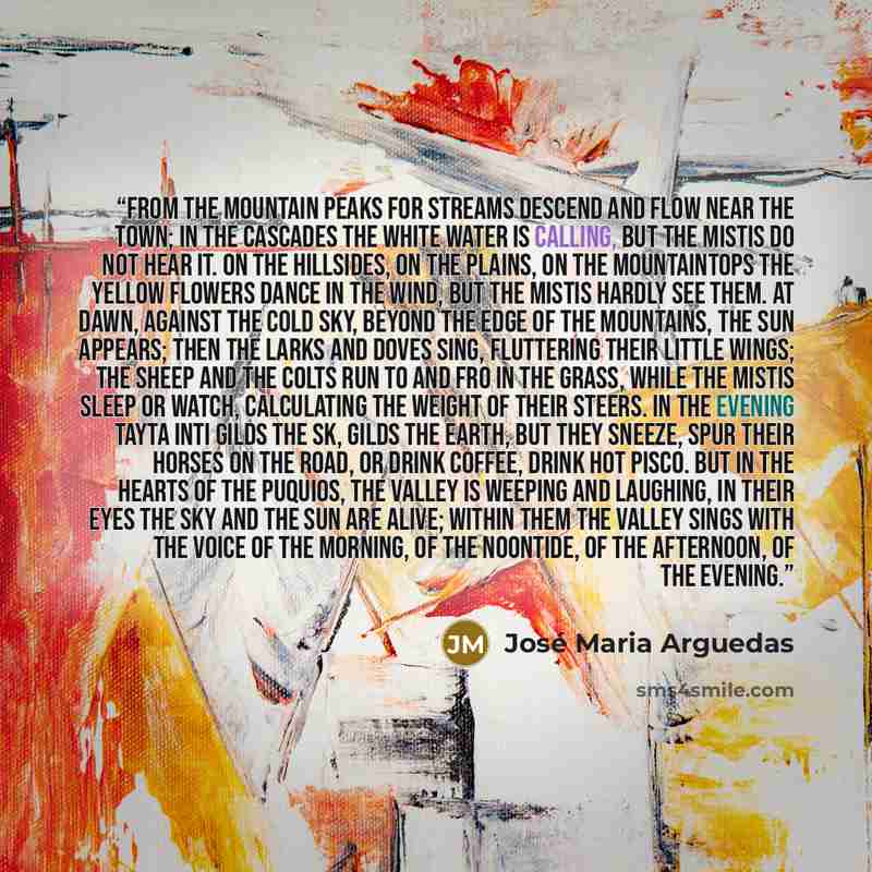 “From the mountain peaks for streams descend and flow near the town; in the cascades the white water is calling, but the mistis do not hear it. On the hillsides, on the plains, on the mountaintops the yellow flowers dance in the wind, but the mistis hardly see them. At dawn, against the cold sky…” quote by José María Arguedas