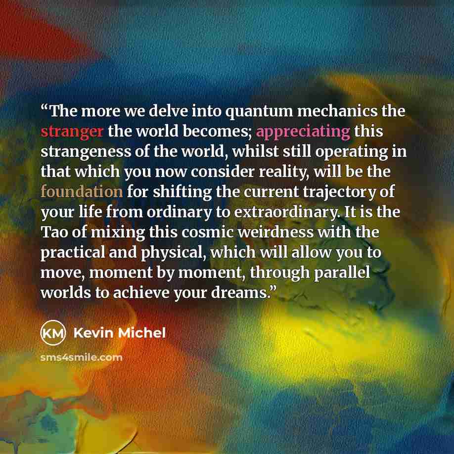“The more we delve into quantum mechanics the stranger the world becomes; appreciating this strangeness of the world, whilst still operating in that which you now consider reality, will be the foundation for shifting the current trajectory of your life from ordinary to extraordinary. It is the Tao…” quote by Kevin Michel