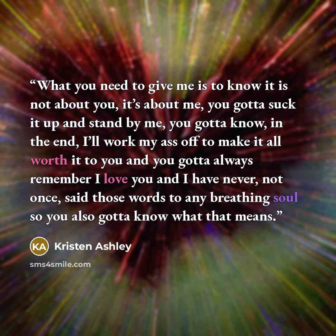“What you need to give me is to know it is not about you, it’s about me, you gotta suck it up and stand by me, you gotta know, in the end, I’ll work my ass off to make it all worth it to you and you gotta always remember I love you and I have never, not once, said those words to any breathing soul…” quote by Kristen Ashley