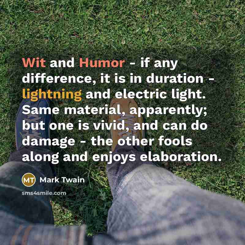 “Wit and Humor - if any difference, it is in duration - lightning and electric light. Same material, apparently; but one is vivid, and can do damage - the other fools along and enjoys elaboration.” quote by Mark Twain