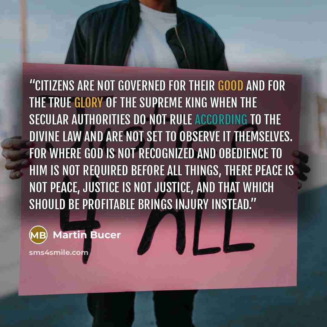 “Citizens are not governed for their good and for the true glory of the supreme King when the secular authorities do not rule according to the divine Law and are not set to observe it themselves. For where God is not recognized and obedience to Him is not required before all things, there peace is…” quote by Martin Bucer