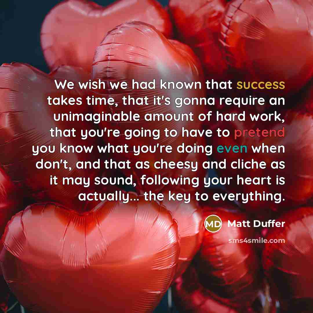 “We wish we had known that success takes time, that it's gonna require an unimaginable amount of hard work, that you're going to have to pretend you know what you're doing even when don't, and that as cheesy and cliche as it may sound, following your heart is actually... the key to everything.” quote by Matt Duffer