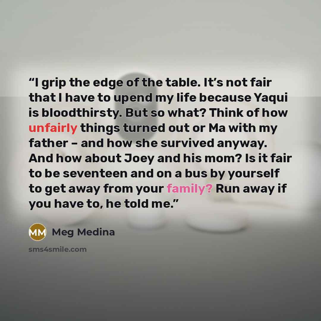 “I grip the edge of the table. It’s not fair that I have to upend my life because Yaqui is bloodthirsty. But so what? Think of how unfairly things turned out or Ma with my father – and how she survived anyway. And how about Joey and his mom? Is it fair to be seventeen and on a bus by yourself to…” quote by Meg Medina